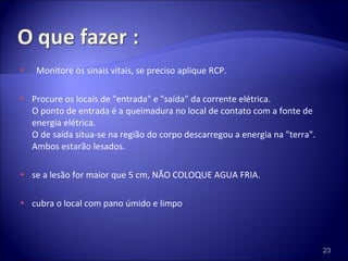 Monitore os sinais vitais, se preciso aplique RCP. Procure os locais de "entrada" e "saída" da corrente elétrica.  O ponto de entrada é a queimadura no local de contato com a fonte de energia elétrica.  O de saída situa-se na região do corpo descarregou a energia na "terra". Ambos estarão lesados. se a lesão for maior que 5 cm, NÃO COLOQUE AGUA FRIA. cubra o local com pano úmido e limpo 