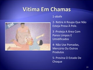 1-abafe 2- Retire A Roupa Que Não Esteja Presa À Pele. 3 -Proteja A Área Com Panos Limpos E Umidificados 4- Não Use Pomadas, Mercúrio Ou Outros Produtos 5- Previna O Estado De Choque 