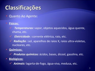 Quanto Ao Agente: Físicos:  Temperaturas:  vapor, objetos aquecidos, água quente, chama, etc.  Eletricidade :  corrente elétrica, raio, etc. Radiação :  sol, aparelhos de raios X, raios ultra-violetas, nucleares, etc. Químicos:  Produtos químicos:  ácidos, bases, álcool, gasolina, etc.  Biológicos: Animais:  lagarta-de-fogo, água-viva, medusa, etc.  