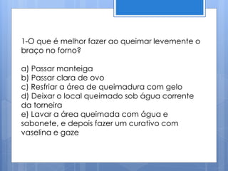 1-O que é melhor fazer ao queimar levemente o
braço no forno?
a) Passar manteiga
b) Passar clara de ovo
c) Resfriar a área de queimadura com gelo
d) Deixar o local queimado sob água corrente
da torneira
e) Lavar a área queimada com água e
sabonete, e depois fazer um curativo com
vaselina e gaze
 