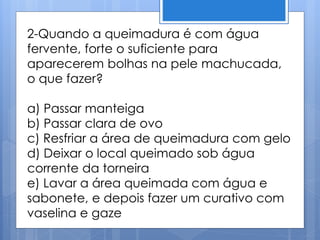 2-Quando a queimadura é com água
fervente, forte o suficiente para
aparecerem bolhas na pele machucada,
o que fazer?
a) Passar manteiga
b) Passar clara de ovo
c) Resfriar a área de queimadura com gelo
d) Deixar o local queimado sob água
corrente da torneira
e) Lavar a área queimada com água e
sabonete, e depois fazer um curativo com
vaselina e gaze
 