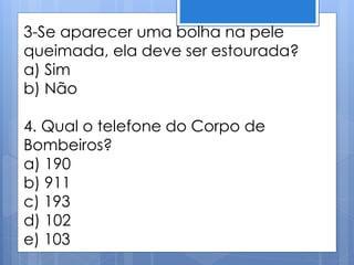 3-Se aparecer uma bolha na pele
queimada, ela deve ser estourada?
a) Sim
b) Não
4. Qual o telefone do Corpo de
Bombeiros?
a) 190
b) 911
c) 193
d) 102
e) 103
 