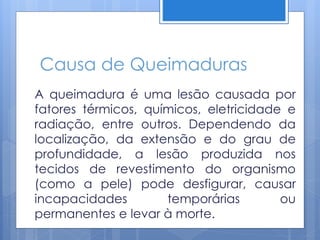 Causa de Queimaduras
A queimadura é uma lesão causada por
fatores térmicos, químicos, eletricidade e
radiação, entre outros. Dependendo da
localização, da extensão e do grau de
profundidade, a lesão produzida nos
tecidos de revestimento do organismo
(como a pele) pode desfigurar, causar
incapacidades temporárias ou
permanentes e levar à morte.
 