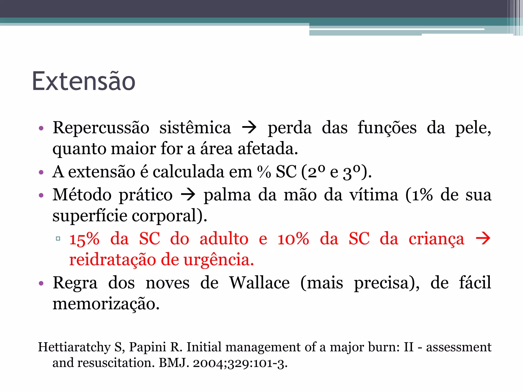 Extensão
• Repercussão sistêmica  perda das funções da pele,
quanto maior for a área afetada.
• A extensão é calculada em  SC (2º e 3º).
• Método prático  palma da mão da vítima (1% de sua
superfície corporal).
▫ 15% da SC do adulto e 10% da SC da criança 
reidratação de urgência.
• Regra dos noves de Wallace (mais precisa), de fácil
memorização.
Hettiaratchy S, Papini R. Initial management of a major burn: II - assessment
and resuscitation. BMJ. 2004;329:101-3.
 