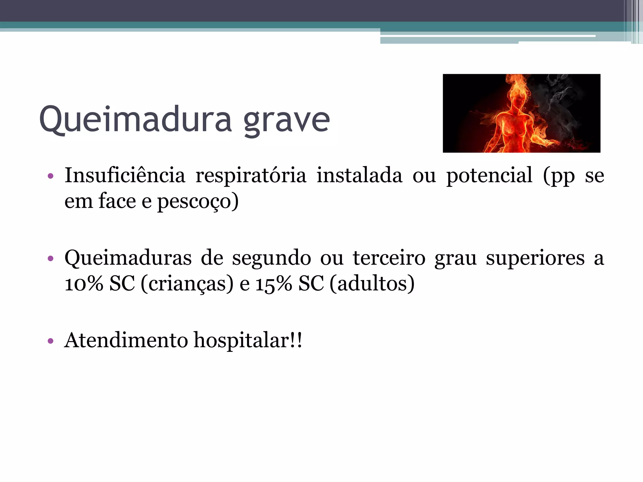 Queimadura grave
• Insuficiência respiratória instalada ou potencial (pp se
em face e pescoço)
• Queimaduras de segundo ou terceiro grau superiores a
10% SC (crianças) e 15% SC (adultos)
• Atendimento hospitalar!!
 
