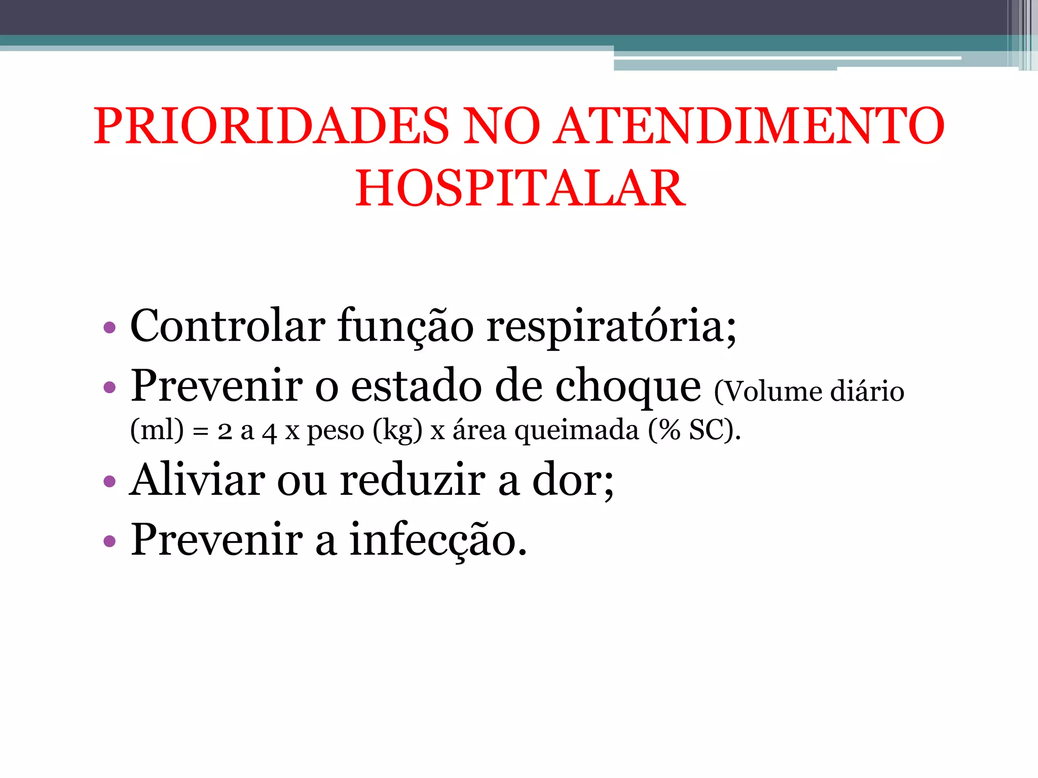 PRIORIDADES NO ATENDIMENTO
HOSPITALAR
• Controlar função respiratória;
• Prevenir o estado de choque (Volume diário
(ml) = 2 a 4 x peso (kg) x área queimada (% SC).
• Aliviar ou reduzir a dor;
• Prevenir a infecção.
 