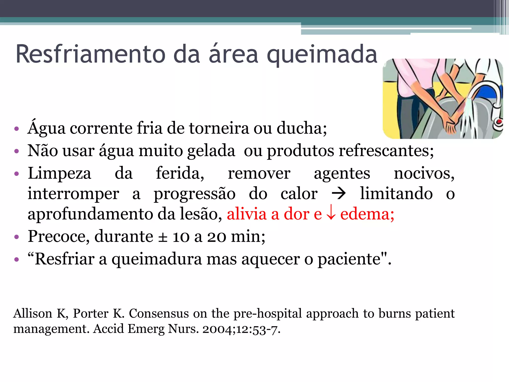 Resfriamento da área queimada
• Água corrente fria de torneira ou ducha;
• Não usar água muito gelada ou produtos refrescantes;
• Limpeza da ferida, remover agentes nocivos,
interromper a progressão do calor  limitando o
aprofundamento da lesão, alivia a dor e  edema;
• Precoce, durante ± 10 a 20 min;
• “Resfriar a queimadura mas aquecer o paciente".
Allison K, Porter K. Consensus on the pre-hospital approach to burns patient
management. Accid Emerg Nurs. 2004;12:53-7.
 