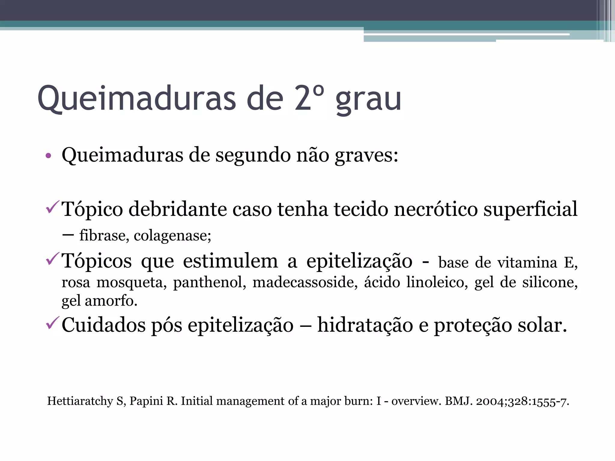 Queimaduras de 2º grau
• Queimaduras de segundo não graves:
Tópico debridante caso tenha tecido necrótico superficial
– fibrase, colagenase;
Tópicos que estimulem a epitelização - base de vitamina E,
rosa mosqueta, panthenol, madecassoside, ácido linoleico, gel de silicone,
gel amorfo.
Cuidados pós epitelização – hidratação e proteção solar.
Hettiaratchy S, Papini R. Initial management of a major burn: I - overview. BMJ. 2004;328:1555-7.
 