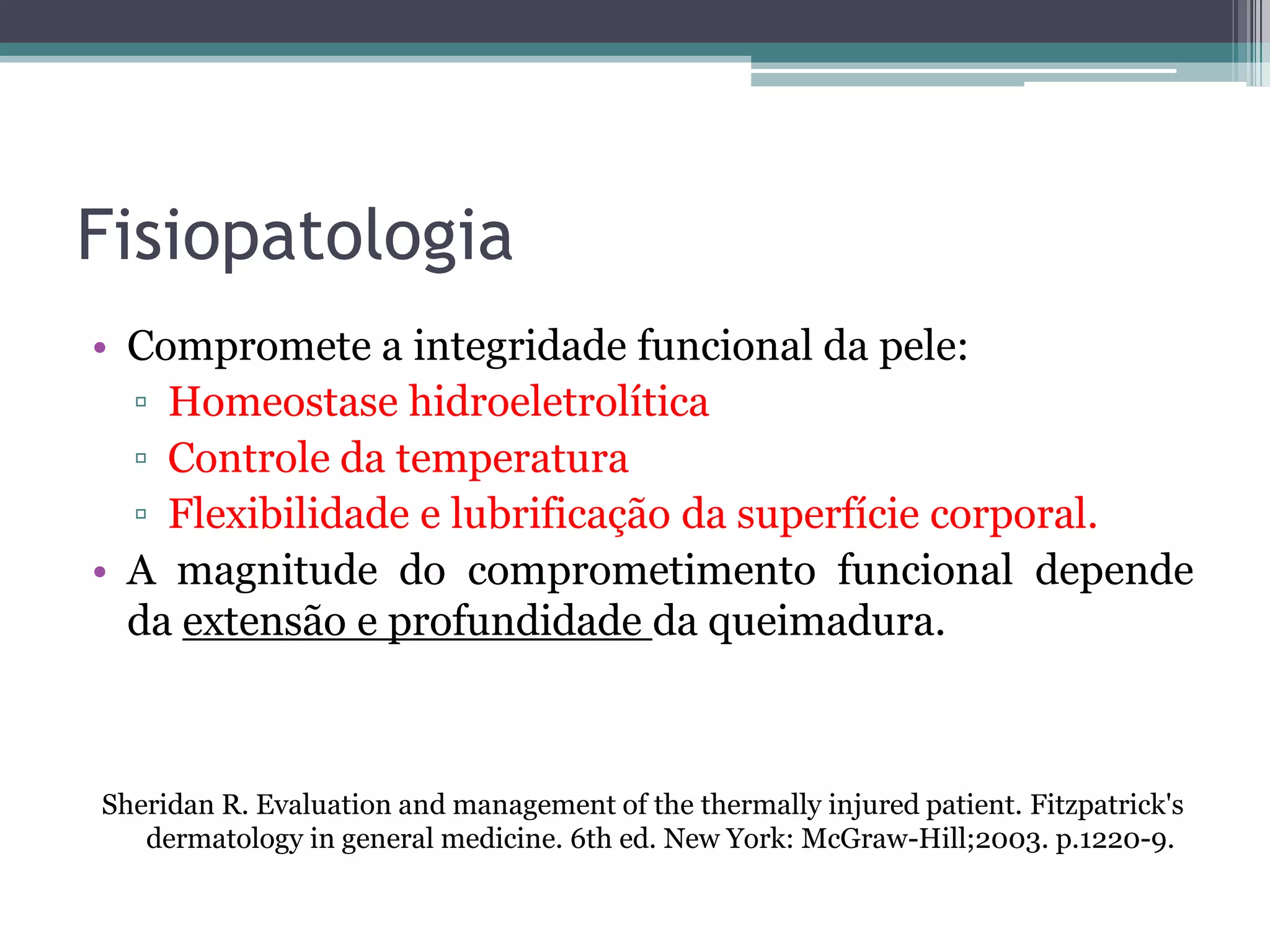 Fisiopatologia
• Compromete a integridade funcional da pele:
▫ Homeostase hidroeletrolítica
▫ Controle da temperatura
▫ Flexibilidade e lubrificação da superfície corporal.
• A magnitude do comprometimento funcional depende
da extensão e profundidade da queimadura.
Sheridan R. Evaluation and management of the thermally injured patient. Fitzpatrick's
dermatology in general medicine. 6th ed. New York: McGraw-Hill;2003. p.1220-9.
 