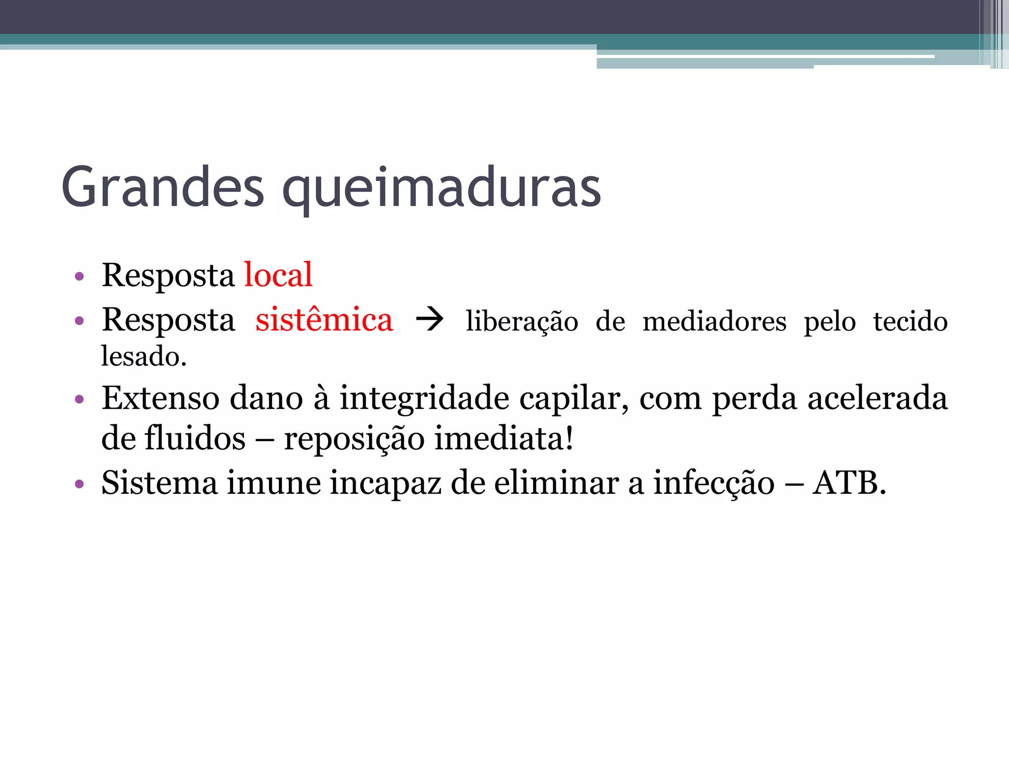 Grandes queimaduras
• Resposta local
• Resposta sistêmica  liberação de mediadores pelo tecido
lesado.
• Extenso dano à integridade capilar, com perda acelerada
de fluidos – reposição imediata!
• Sistema imune incapaz de eliminar a infecção – ATB.
 