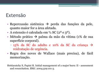 Extensão
• Repercussão sistêmica  perda das funções da pele,
quanto maior for a área afetada.
• A extensão é calculada em  SC (2º e 3º).
• Método prático  palma da mão da vítima (1% de sua
superfície corporal).
▫ 15% da SC do adulto e 10% da SC da criança 
reidratação de urgência.
• Regra dos noves de Wallace (mais precisa), de fácil
memorização.
Hettiaratchy S, Papini R. Initial management of a major burn: II - assessment
and resuscitation. BMJ. 2004;329:101-3.
 