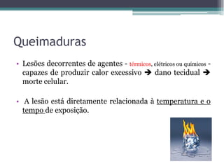 Queimaduras
• Lesões decorrentes de agentes - térmicos, elétricos ou químicos -
capazes de produzir calor excessivo  dano tecidual 
morte celular.
• A lesão está diretamente relacionada à temperatura e o
tempo de exposição.
 