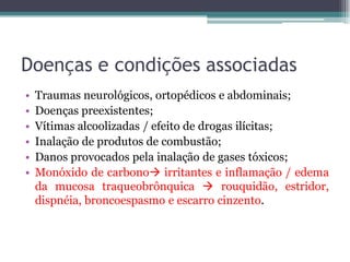 Doenças e condições associadas
• Traumas neurológicos, ortopédicos e abdominais;
• Doenças preexistentes;
• Vítimas alcoolizadas / efeito de drogas ilícitas;
• Inalação de produtos de combustão;
• Danos provocados pela inalação de gases tóxicos;
• Monóxido de carbono irritantes e inflamação / edema
da mucosa traqueobrônquica  rouquidão, estridor,
dispnéia, broncoespasmo e escarro cinzento.
 