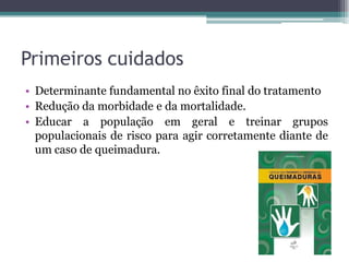 Primeiros cuidados
• Determinante fundamental no êxito final do tratamento
• Redução da morbidade e da mortalidade.
• Educar a população em geral e treinar grupos
populacionais de risco para agir corretamente diante de
um caso de queimadura.
 
