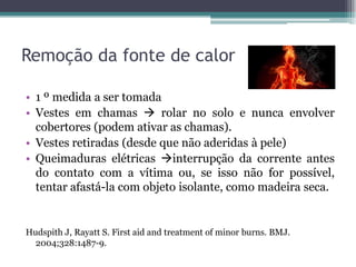 Remoção da fonte de calor
• 1 º medida a ser tomada
• Vestes em chamas  rolar no solo e nunca envolver
cobertores (podem ativar as chamas).
• Vestes retiradas (desde que não aderidas à pele)
• Queimaduras elétricas interrupção da corrente antes
do contato com a vítima ou, se isso não for possível,
tentar afastá-la com objeto isolante, como madeira seca.
Hudspith J, Rayatt S. First aid and treatment of minor burns. BMJ.
2004;328:1487-9.
 