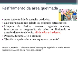 Resfriamento da área queimada
• Água corrente fria de torneira ou ducha;
• Não usar água muito gelada ou produtos refrescantes;
• Limpeza da ferida, remover agentes nocivos,
interromper a progressão do calor  limitando o
aprofundamento da lesão, alivia a dor e  edema;
• Precoce, durante ± 10 a 20 min;
• “Resfriar a queimadura mas aquecer o paciente".
Allison K, Porter K. Consensus on the pre-hospital approach to burns patient
management. Accid Emerg Nurs. 2004;12:53-7.
 