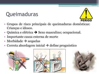 Queimaduras
• Grupos de risco principais de queimaduras domésticas:
Crianças e idosos.
• Química e elétrica  Sexo masculino; ocupacional.
• Importante causa externa de morte
• Morbidade  sequelas
• Correta abordagem inicial  define prognóstico
 