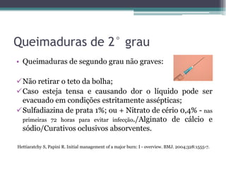 Queimaduras de 2° grau
• Queimaduras de segundo grau não graves:
Não retirar o teto da bolha;
Caso esteja tensa e causando dor o líquido pode ser
evacuado em condições estritamente assépticas;
Sulfadiazina de prata 1%; ou + Nitrato de cério 0,4% - nas
primeiras 72 horas para evitar infecção./Alginato de cálcio e
sódio/Curativos oclusivos absorventes.
Hettiaratchy S, Papini R. Initial management of a major burn: I - overview. BMJ. 2004;328:1555-7.
 