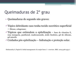 Queimaduras de 2º grau
• Queimaduras de segundo não graves:
Tópico debridante caso tenha tecido necrótico superficial
– fibrase, colagenase;
Tópicos que estimulem a epitelização - base de vitamina E,
rosa mosqueta, panthenol, madecassoside, ácido linoleico, gel de silicone,
gel amorfo.
Cuidados pós epitelização – hidratação e proteção solar.
Hettiaratchy S, Papini R. Initial management of a major burn: I - overview. BMJ. 2004;328:1555-7.
 
