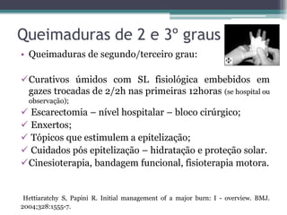 Queimaduras de 2 e 3º graus
• Queimaduras de segundo/terceiro grau:
Curativos úmidos com SL fisiológica embebidos em
gazes trocadas de 2/2h nas primeiras 12horas (se hospital ou
observação);
 Escarectomia – nível hospitalar – bloco cirúrgico;
 Enxertos;
 Tópicos que estimulem a epitelização;
 Cuidados pós epitelização – hidratação e proteção solar.
Cinesioterapia, bandagem funcional, fisioterapia motora.
Hettiaratchy S, Papini R. Initial management of a major burn: I - overview. BMJ.
2004;328:1555-7.
 