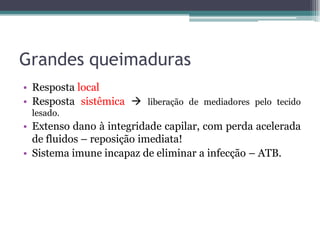 Grandes queimaduras
• Resposta local
• Resposta sistêmica  liberação de mediadores pelo tecido
lesado.
• Extenso dano à integridade capilar, com perda acelerada
de fluidos – reposição imediata!
• Sistema imune incapaz de eliminar a infecção – ATB.
 