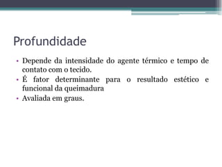 Profundidade
• Depende da intensidade do agente térmico e tempo de
contato com o tecido.
• É fator determinante para o resultado estético e
funcional da queimadura
• Avaliada em graus.
 