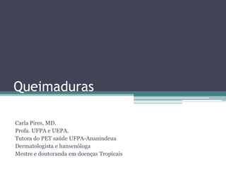 Queimaduras
Carla Pires, MD.
Profa. UFPA e UEPA.
Tutora do PET saúde UFPA-Ananindeua
Dermatologista e hansenóloga
Mestre e doutoranda em doenças Tropicais
 