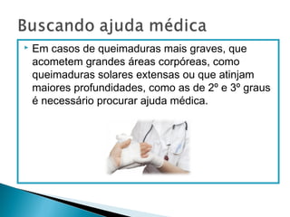  Em casos de queimaduras mais graves, que
acometem grandes áreas corpóreas, como
queimaduras solares extensas ou que atinjam
maiores profundidades, como as de 2º e 3º graus
é necessário procurar ajuda médica.
 