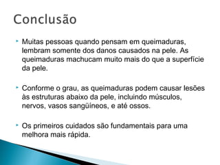  Muitas pessoas quando pensam em queimaduras,
lembram somente dos danos causados na pele. As
queimaduras machucam muito mais do que a superfície
da pele.
 Conforme o grau, as queimaduras podem causar lesões
às estruturas abaixo da pele, incluindo músculos,
nervos, vasos sangüíneos, e até ossos.
 Os primeiros cuidados são fundamentais para uma
melhora mais rápida.
 