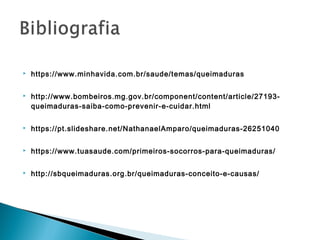  https://www.minhavida.com.br/saude/temas/queimaduras
 http://www.bombeiros.mg.gov.br/component/content/article/27193-
queimaduras-saiba-como-prevenir-e-cuidar.html
 https://pt.slideshare.net/NathanaelAmparo/queimaduras-26251040
 https://www.tuasaude.com/primeiros-socorros-para-queimaduras/
 http://sbqueimaduras.org.br/queimaduras-conceito-e-causas/
 