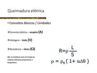 Queimadura elétrica
• Conceitos Básicos / Unidades
Corrente elétrica – ampère (A)
Voltagem – Volts (V)
Resistência – ohms ()
Obs: A resistência varia em função do
material, diâmetro,comprimento e
temperatura.
R=
L
S
 = o ( 1+  )
 