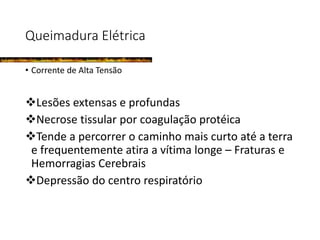 Queimadura Elétrica
• Corrente de Alta Tensão
Lesões extensas e profundas
Necrose tissular por coagulação protéica
Tende a percorrer o caminho mais curto até a terra
e frequentemente atira a vítima longe – Fraturas e
Hemorragias Cerebrais
Depressão do centro respiratório
 