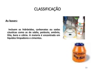 CLASSIFICAÇÃO
As bases:
Incluem os hidróxidos, carbonatos ou sodas
cáusticas como as de sódio, potássio, amônio,
lítio, boro e cálcio. A maioria é encontrada em
líquidos limpadores e cimentos.
51
 
