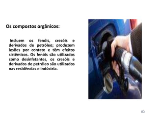 Os compostos orgânicos:
Incluem os fenóis, cresóis e
derivados de petróleo; produzem
lesões por contato e têm efeitos
sistêmicos. Os fenóis são utilizados
como desinfetantes, os cresóis e
derivados de petróleo são utilizados
nas residências e indústria.
53
 