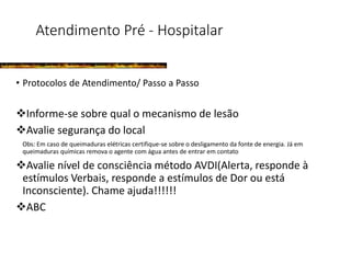 Atendimento Pré - Hospitalar
• Protocolos de Atendimento/ Passo a Passo
Informe-se sobre qual o mecanismo de lesão
Avalie segurança do local
Obs: Em caso de queimaduras elétricas certifique-se sobre o desligamento da fonte de energia. Já em
queimaduras químicas remova o agente com água antes de entrar em contato
Avalie nível de consciência método AVDI(Alerta, responde à
estímulos Verbais, responde a estímulos de Dor ou está
Inconsciente). Chame ajuda!!!!!!
ABC
 