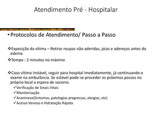 Atendimento Pré - Hospitalar
•Protocolos de Atendimento/ Passo a Passo
Exposição da vítima – Retirar roupas não aderidas, joias e adereços antes do
edema
Tempo : 2 minutos no máximo
Caso vítima instável, seguir para hospital imediatamente, já continuando o
exame na ambulância. Se estável pode-se proceder os próximos passos no
próprio local a espera de socorro.
Verificação de Sinais Vitais
Monitorização
Anamnese(Sintomas, patologias pregressas, alergias, etc)
Acesso Venoso e Hidratação Rápida
 