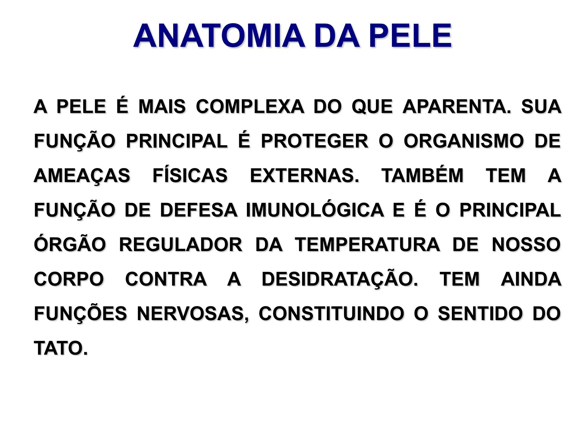 ANATOMIA DA PELE
A PELE É MAIS COMPLEXA DO QUE APARENTA. SUA
FUNÇÃO PRINCIPAL É PROTEGER O ORGANISMO DE
AMEAÇAS FÍSICAS EXTERNAS. TAMBÉM TEM A
FUNÇÃO DE DEFESA IMUNOLÓGICA E É O PRINCIPAL
ÓRGÃO REGULADOR DA TEMPERATURA DE NOSSO
CORPO CONTRA A DESIDRATAÇÃO. TEM AINDA
FUNÇÕES NERVOSAS, CONSTITUINDO O SENTIDO DO
TATO.
 