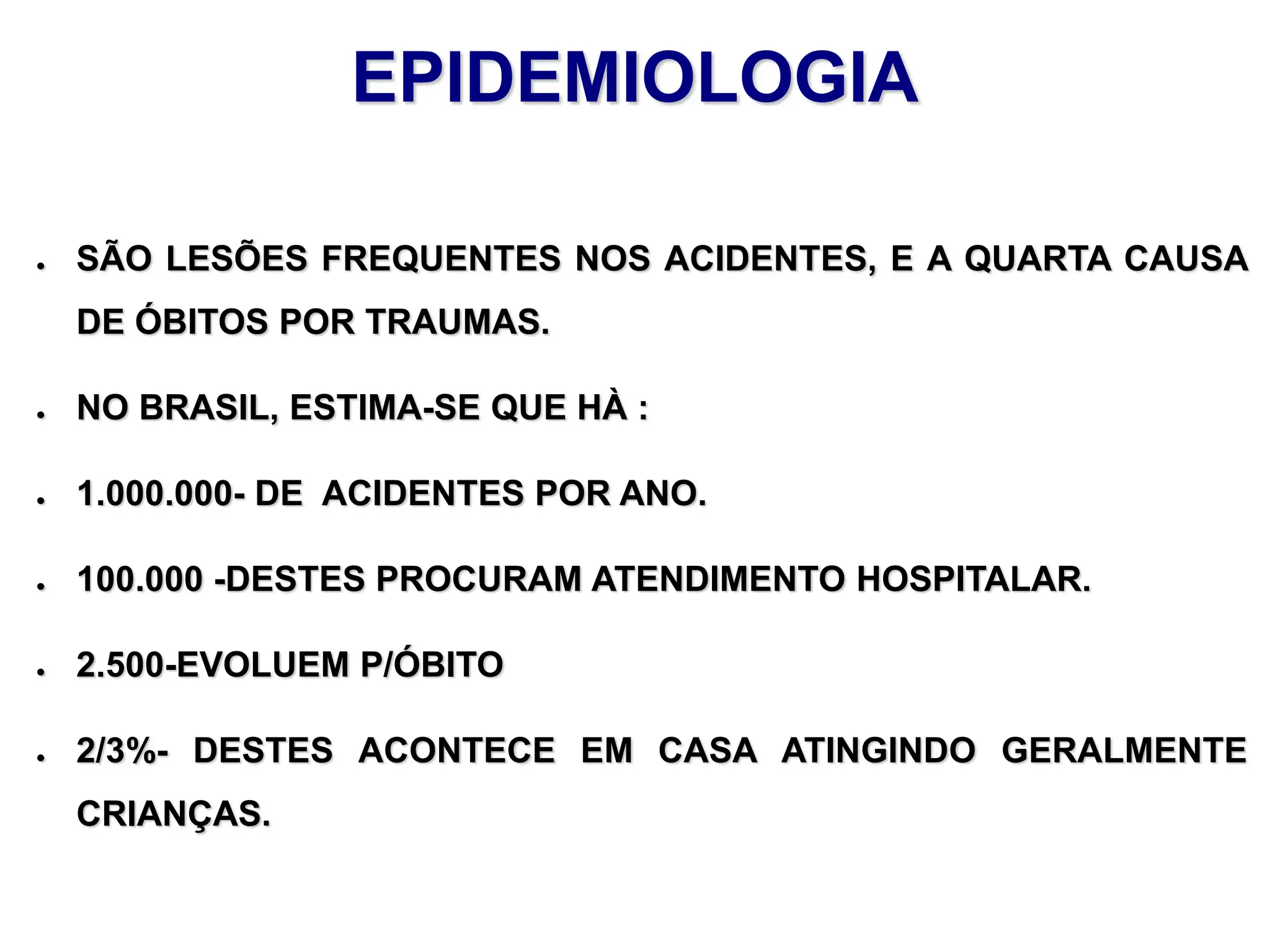 EPIDEMIOLOGIA
● SÃO LESÕES FREQUENTES NOS ACIDENTES, E A QUARTA CAUSA
DE ÓBITOS POR TRAUMAS.
● NO BRASIL, ESTIMA-SE QUE HÀ :
● 1.000.000- DE ACIDENTES POR ANO.
● 100.000 -DESTES PROCURAM ATENDIMENTO HOSPITALAR.
● 2.500-EVOLUEM P/ÓBITO
● 2/3%- DESTES ACONTECE EM CASA ATINGINDO GERALMENTE
CRIANÇAS.
 