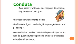 Conduta
Para socorrer vítima de queimaduras de primeiro,
segundo ou terceiro grau:
• Providenciar atendimento médico
•Resfriar com água o local atingido e protegê-lo com um
pano limpo.
• O atendimento médico pode ser dispensado apenas no
caso de queimaduras de primeiro em que a área lesada
não seja muito extensa.
 