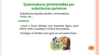 Queimaduras provocadas por
substâncias químicas
Substâncias líquidas (ácidos, removedores,
tintas, etc...
Conduta:
• Lavar o local afetado com bastante água, para
retirar todo e qualquer resíduo do produto.
• Proteger as feridas com gaze ou um pano limpo.
 