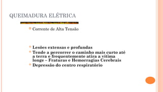 QUEIMADURA ELÉTRICA
 Corrente de Alta Tensão
 Lesões extensas e profundas
 Tende a percorrer o caminho mais curto até
a terra e frequentemente atira a vítima
longe – Fraturas e Hemorragias Cerebrais
 Depressão do centro respiratório
 