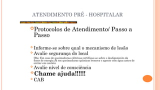 ATENDIMENTO PRÉ - HOSPITALAR
Protocolos de Atendimento/ Passo a
Passo
 Informe-se sobre qual o mecanismo de lesão
 Avalie segurança do local
Obs: Em caso de queimaduras elétricas certifique-se sobre o desligamento da
fonte de energia.Já em queimaduras químicas remova o agente com água antes de
entrar em contato
 Avalie nível de consciência
Chame ajuda!!!!!!
 CAB
 