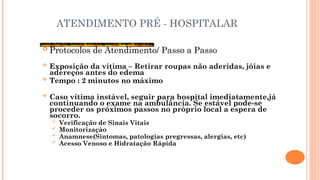ATENDIMENTO PRÉ - HOSPITALAR
 Protocolos de Atendimento/ Passo a Passo
 Exposição da vítima – Retirar roupas não aderidas, jóias e
adereços antes do edema
 Tempo : 2 minutos no máximo
 Caso vítima instável, seguir para hospital imediatamente,já
continuando o exame na ambulância. Se estável pode-se
proceder os próximos passos no próprio local a espera de
socorro.
 Verificação de Sinais Vitais
 Monitorizaçào
 Anamnese(Sintomas, patologias pregressas, alergias, etc)
 Acesso Venoso e Hidratação Rápida
 