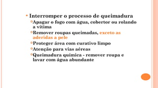  Interromper o processo de queimadura
Apagar o fogo com água, cobertor ou rolando
a vítima
Remover roupas queimadas, exceto as
aderidas a pele
Proteger área com curativo limpo
Atenção para vias aéreas
Queimadura química - remover roupa e
lavar com água abundante
 