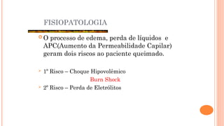 FISIOPATOLOGIA
 O processo de edema, perda de líquidos e
APC(Aumento da Permeabilidade Capilar)
geram dois riscos ao paciente queimado.
 1º Risco – Choque Hipovolêmico
Burn Shock
 2º Risco – Perda de Eletrólitos
 