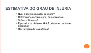 ESTIMATIVA DO GRAU DE INJÚRIA
 Qual o agente causador da injúria?
 Determinar extensão e grau da queimadura
 Sofreu politrauma?
 É portador de diabetes, H.A.S., doenças cardíacas
ou renais?
 Houve injúria de vias aéreas?
 