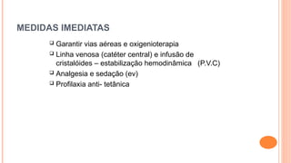 MEDIDAS IMEDIATAS
 Garantir vias aéreas e oxigenioterapia
 Linha venosa (catéter central) e infusão de
cristalóides – estabilização hemodinâmica (P.V.C)
 Analgesia e sedação (ev)
 Profilaxia anti- tetânica
 