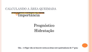 CALCULANDO A ÁREA QUEIMADA
Importância
Prognóstico
Hidratação
Obs. – A Rigor não se leva em conta as áreas com queimaduras de 1º grau
Obs. – A Rigor não se leva em conta as áreas com queimaduras de 1º grau
 