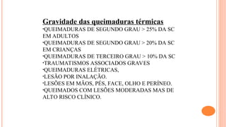 Gravidade das queimaduras térmicas
•QUEIMADURAS DE SEGUNDO GRAU > 25% DA SC
EM ADULTOS
•QUEIMADURAS DE SEGUNDO GRAU > 20% DA SC
EM CRIANÇAS
•QUEIMADURAS DE TERCEIRO GRAU > 10% DA SC
•TRAUMATISMOS ASSOCIADOS GRAVES
•QUEIMADURAS ELÉTRICAS,
•LESÃO POR INALAÇÃO.
•LESÕES EM MÃOS, PÉS, FACE, OLHO E PERÍNEO.
•QUEIMADOS COM LESÕES MODERADAS MAS DE
ALTO RISCO CLÍNICO.
 