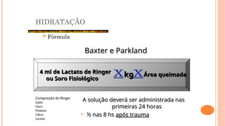 HIDRATAÇÃO
 Fórmula
Baxter e Parkland
Baxter e Parkland
4 ml de Lactato de Ringer
4 ml de Lactato de Ringer
ou Soro Fisiológico
ou Soro Fisiológico
kg
kg Área queimada
Área queimada
Composição do Ringer
Composição do Ringer
Sódio
Sódio
Cloro
Cloro
Potássio
Potássio
Cálcio
Cálcio
Lactato
Lactato
A solução deverá ser administrada nas
A solução deverá ser administrada nas
primeiras 24 horas
primeiras 24 horas
 ½ nas 8 hs
½ nas 8 hs após trauma
após trauma
 
